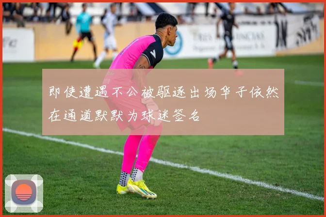 即使遭遇不公被驱逐出场华子依然在通道默默为球迷签名
