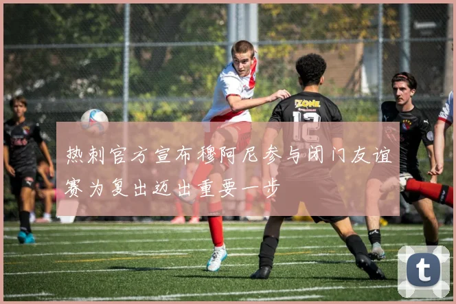 热刺官方宣布穆阿尼参与闭门友谊赛为复出迈出重要一步