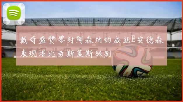 戴奇盛赞零封阿森纳的成就E安德森表现堪比劳斯莱斯级别