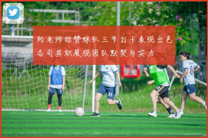 约老师称赞球队三节打卡表现出色各司其职展现团队默契与实力