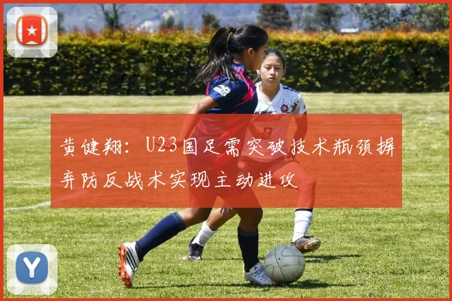 黄健翔：U23国足需突破技术瓶颈摒弃防反战术实现主动进攻