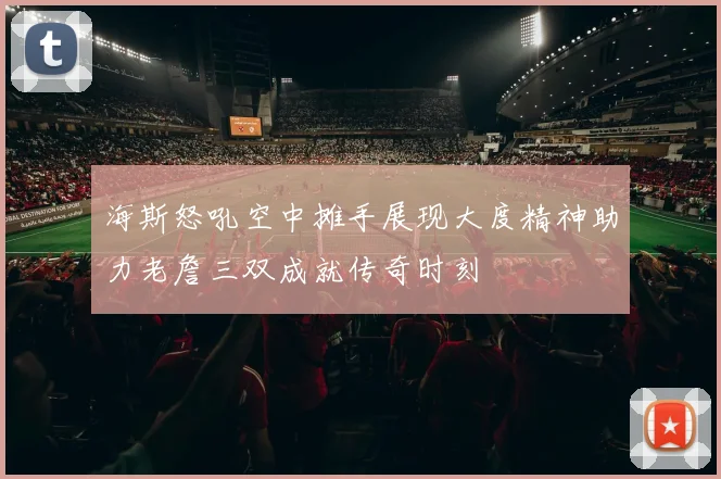 海斯怒吼空中摊手展现大度精神助力老詹三双成就传奇时刻
