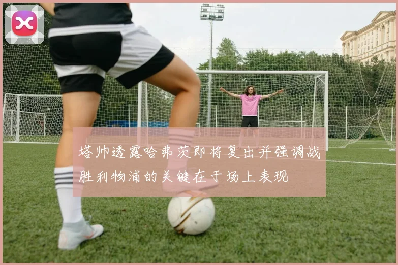 塔帅透露哈弗茨即将复出并强调战胜利物浦的关键在于场上表现
