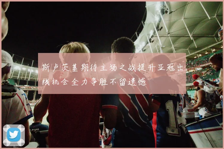 斯卢茨基期待主场之战提升亚冠出线机会全力争胜不留遗憾