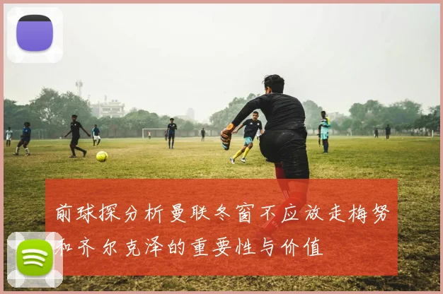 前球探分析曼联冬窗不应放走梅努和齐尔克泽的重要性与价值