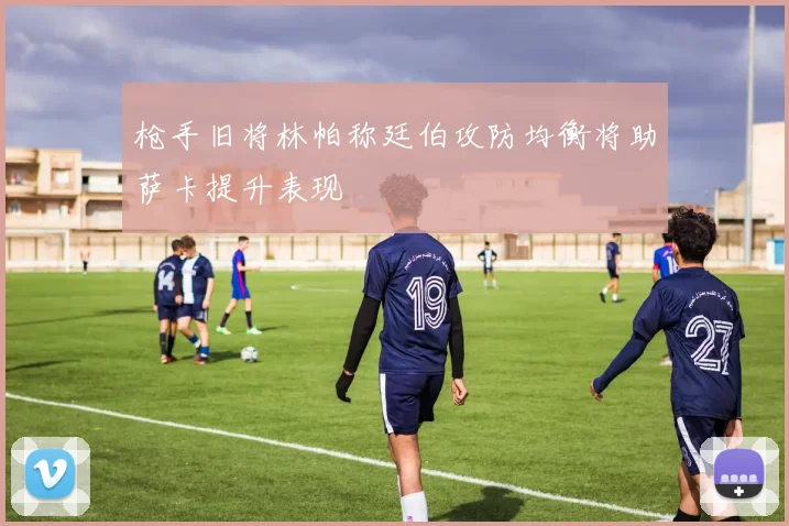 枪手旧将林帕称廷伯攻防均衡将助萨卡提升表现