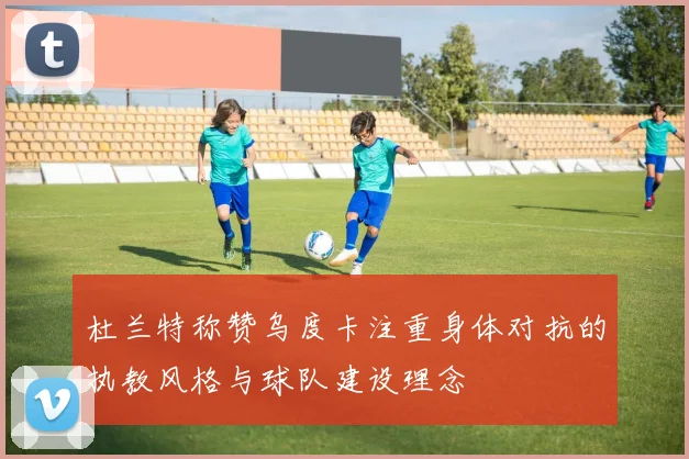 杜兰特称赞乌度卡注重身体对抗的执教风格与球队建设理念