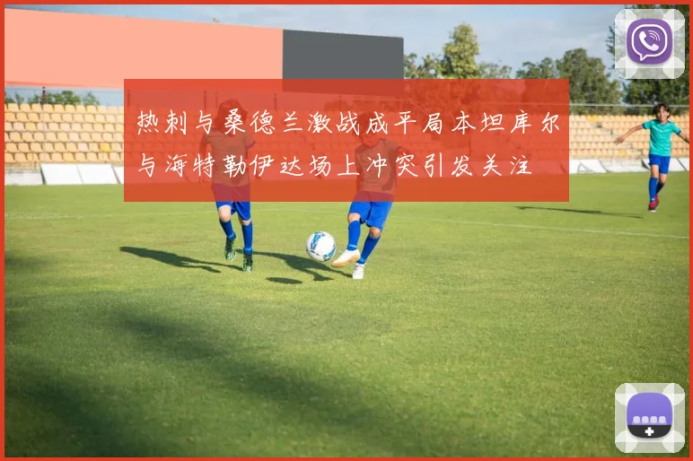 热刺与桑德兰激战成平局本坦库尔与海特勒伊达场上冲突引发关注