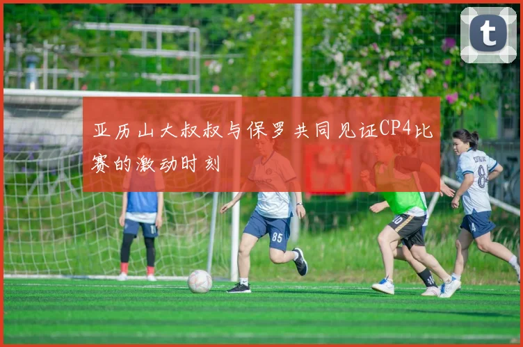 亚历山大叔叔与保罗共同见证CP4比赛的激动时刻