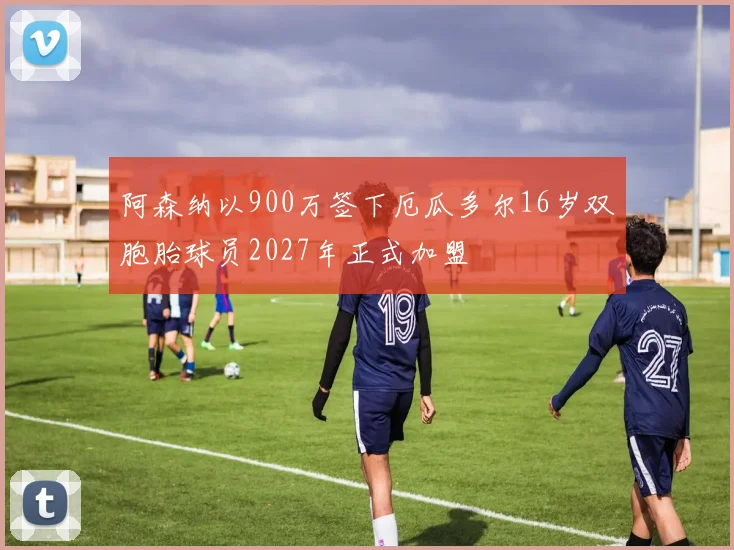 阿森纳以900万签下厄瓜多尔16岁双胞胎球员2027年正式加盟