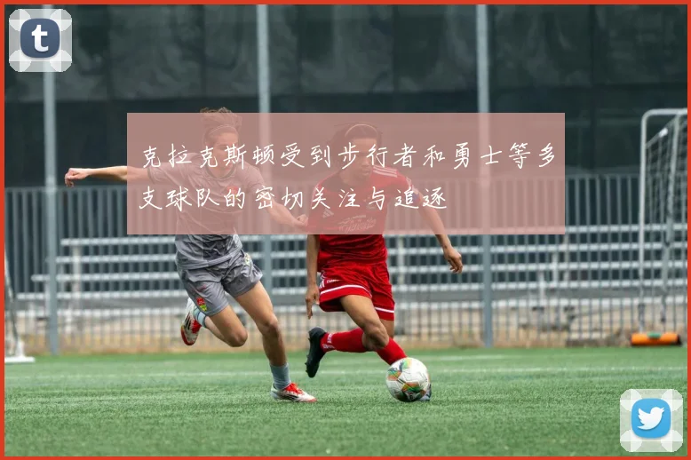 克拉克斯顿受到步行者和勇士等多支球队的密切关注与追逐