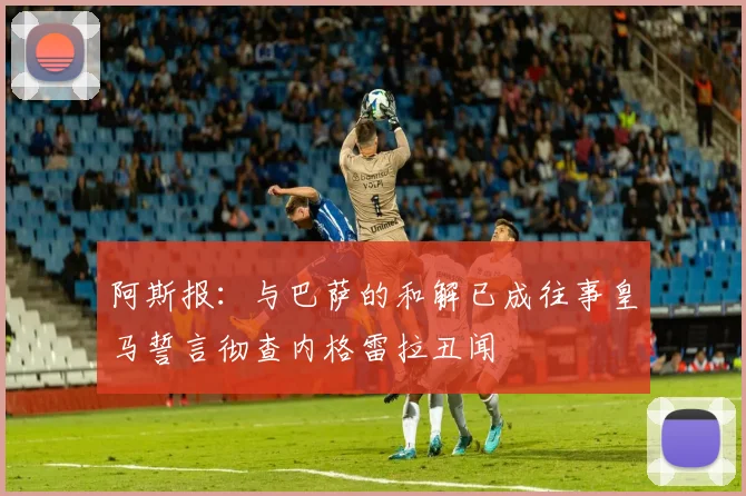 阿斯报：与巴萨的和解已成往事皇马誓言彻查内格雷拉丑闻