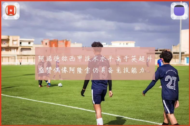 阿诺德称西甲技术水平高于英超并盛赞偶像阿隆索仍具备竞技能力