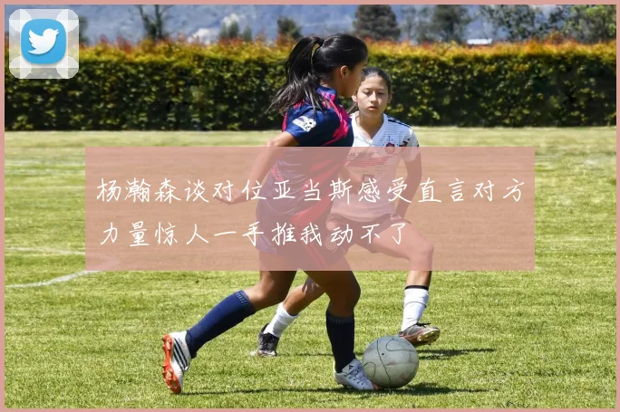 杨瀚森谈对位亚当斯感受直言对方力量惊人一手推我动不了