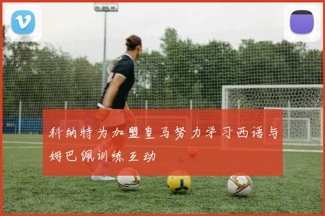 科纳特为加盟皇马努力学习西语与姆巴佩训练互动