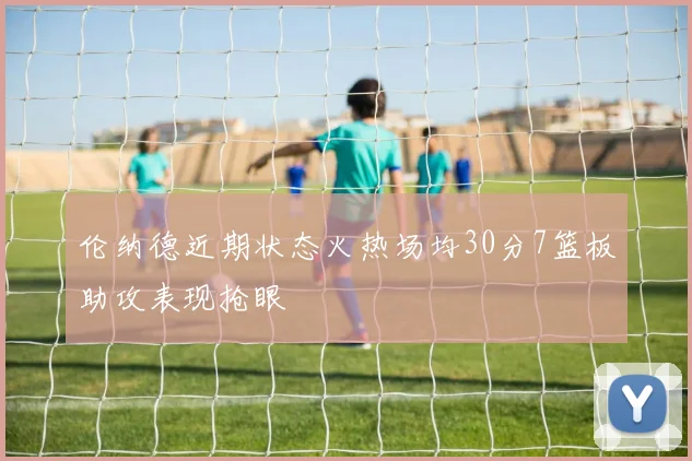 伦纳德近期状态火热场均30分7篮板助攻表现抢眼