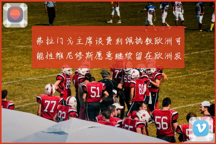 弗拉门戈主席谈费利佩执教欧洲可能性维尼修斯愿意继续留在欧洲发展