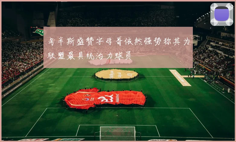 考辛斯盛赞字母哥依然强势称其为联盟最具统治力球员
