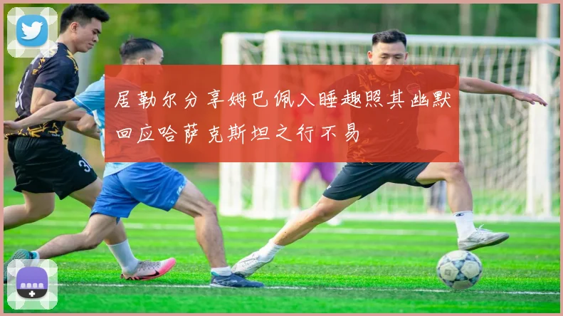 居勒尔分享姆巴佩入睡趣照其幽默回应哈萨克斯坦之行不易
