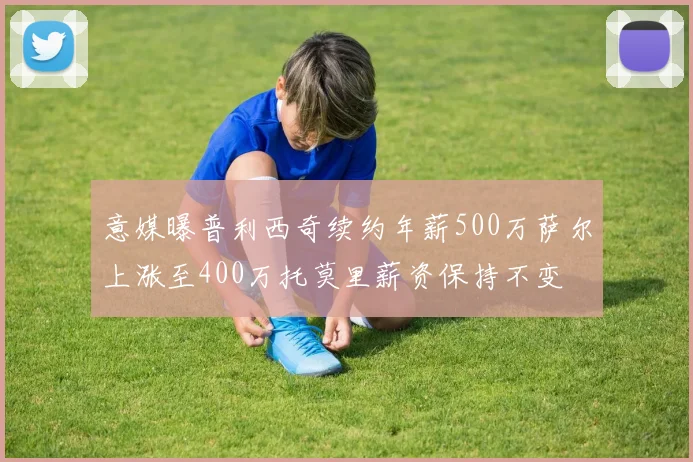 意媒曝普利西奇续约年薪500万萨尔上涨至400万托莫里薪资保持不变