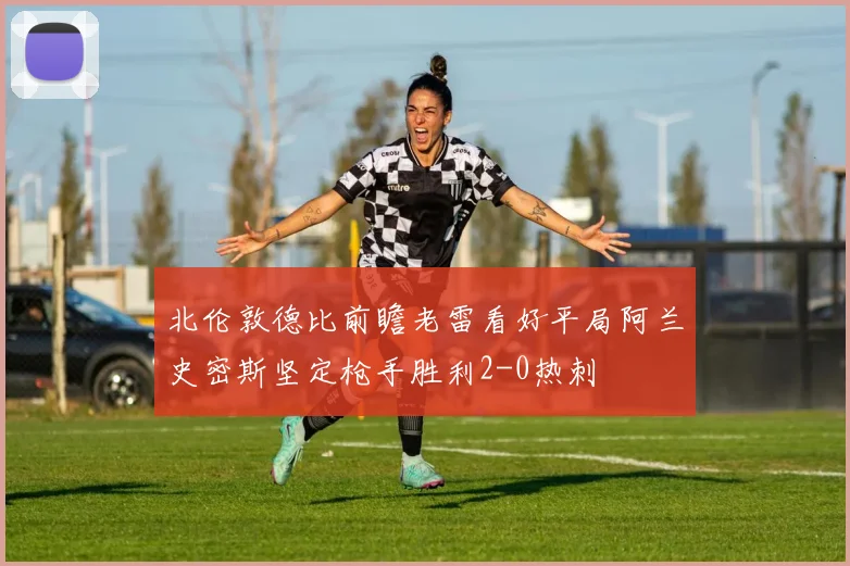 北伦敦德比前瞻老雷看好平局阿兰史密斯坚定枪手胜利2-0热刺