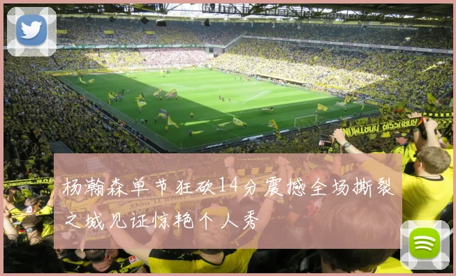 杨瀚森单节狂砍14分震撼全场撕裂之城见证惊艳个人秀