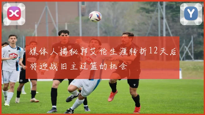 媒体人揭秘郭艾伦生涯转折12天后将迎战旧主辽篮的机会