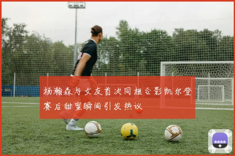 杨瀚森与女友首次同框合影凯尔登赛后甜蜜瞬间引发热议