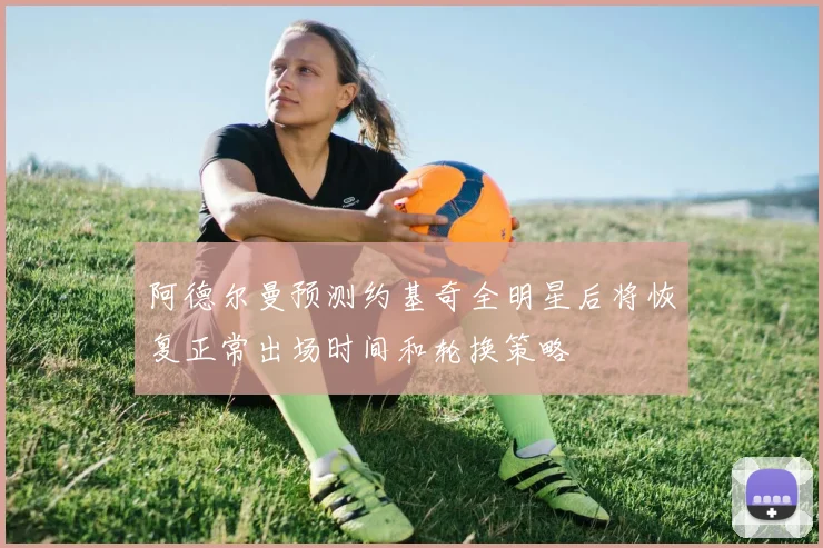 阿德尔曼预测约基奇全明星后将恢复正常出场时间和轮换策略