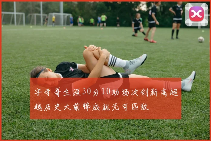 字母哥生涯30分10助场次创新高超越历史大前锋成就无可匹敌