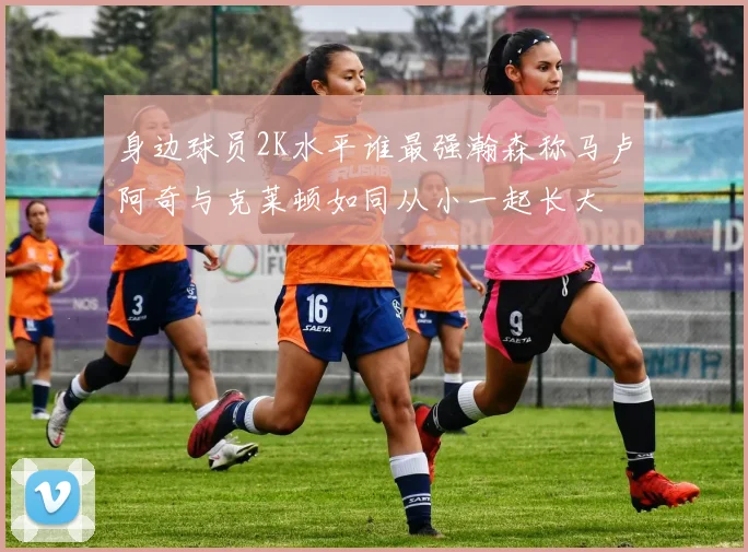 身边球员2K水平谁最强瀚森称马卢阿奇与克莱顿如同从小一起长大