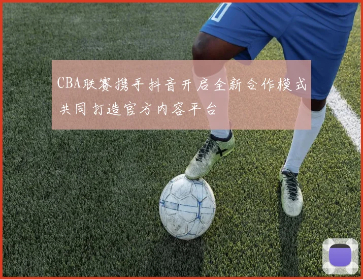 CBA联赛携手抖音开启全新合作模式共同打造官方内容平台