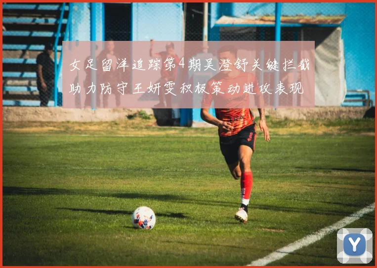女足留洋追踪第4期吴澄舒关键拦截助力防守王妍雯积极策动进攻表现出色