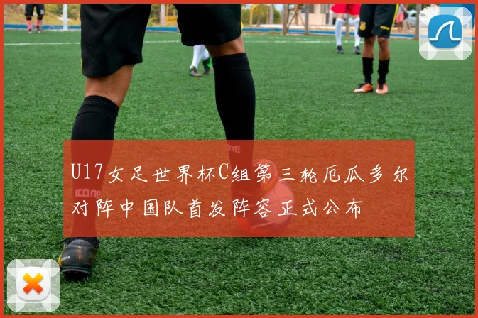 U17女足世界杯C组第三轮厄瓜多尔对阵中国队首发阵容正式公布
