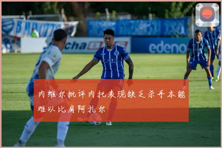 内维尔批评内托表现缺乏杀手本能难以比肩阿扎尔