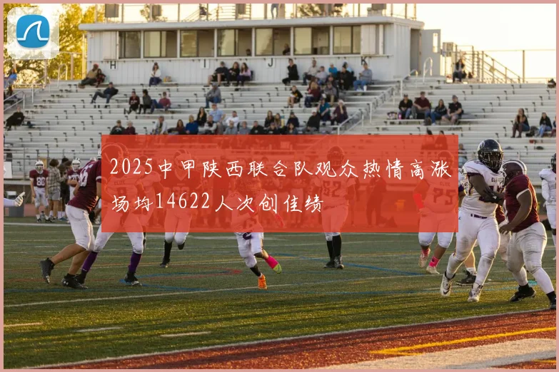 2025中甲陕西联合队观众热情高涨场均14622人次创佳绩