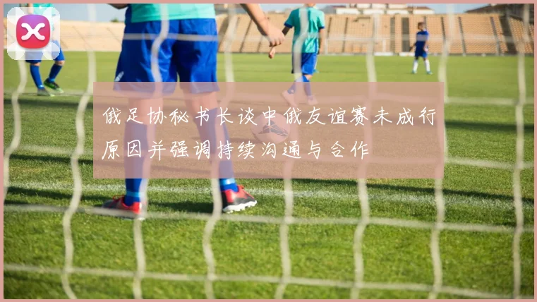 俄足协秘书长谈中俄友谊赛未成行原因并强调持续沟通与合作