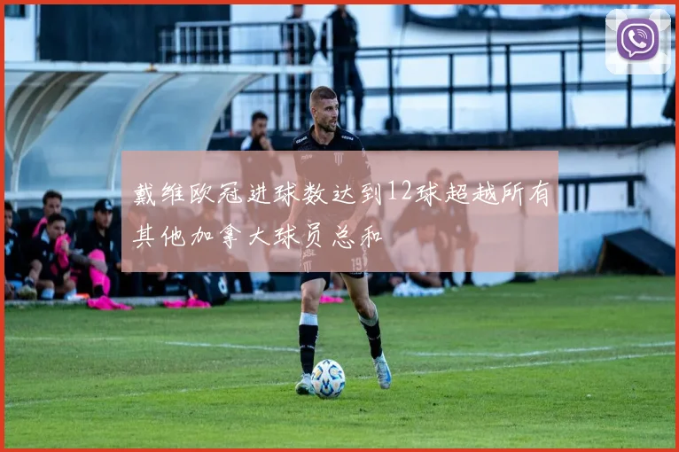 戴维欧冠进球数达到12球超越所有其他加拿大球员总和