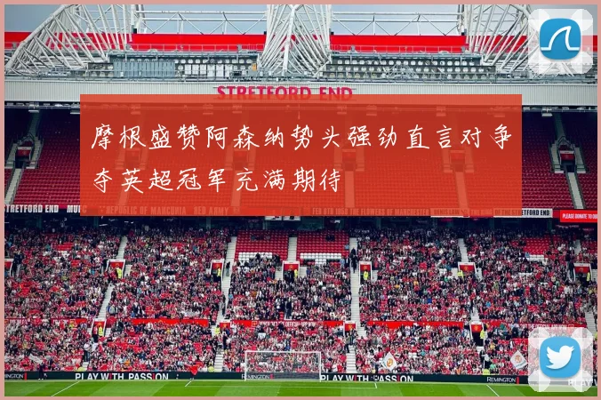 摩根盛赞阿森纳势头强劲直言对争夺英超冠军充满期待